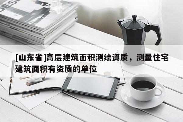 [山东省]高层建筑面积测绘资质，测量住宅建筑面积有资质的单位