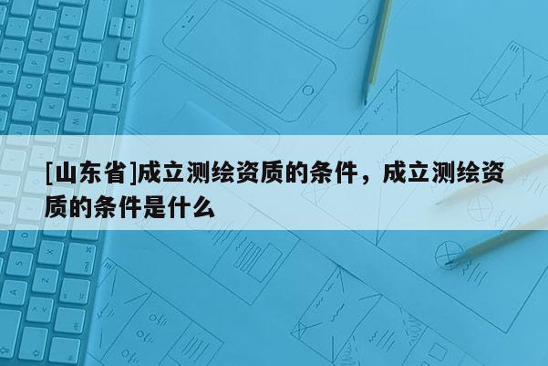 [山东省]成立测绘资质的条件，成立测绘资质的条件是什么