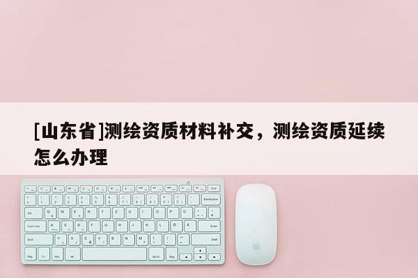 [山东省]测绘资质材料补交，测绘资质延续怎么办理
