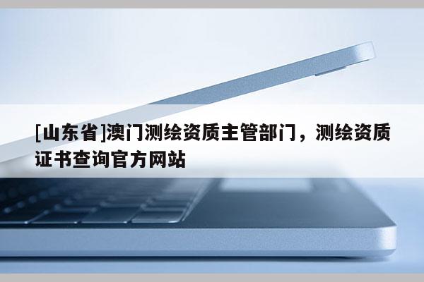 [山东省]澳门测绘资质主管部门，测绘资质证书查询官方网站