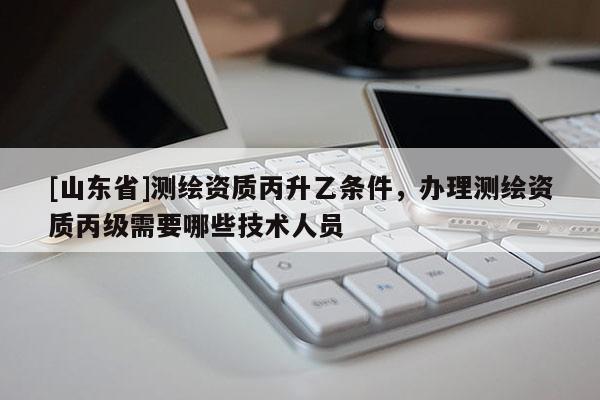 [山东省]测绘资质丙升乙条件，办理测绘资质丙级需要哪些技术人员