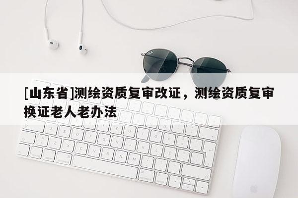 [山东省]测绘资质复审改证，测绘资质复审换证老人老办法
