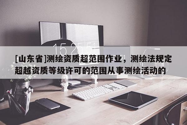 [山东省]测绘资质超范围作业，测绘法规定超越资质等级许可的范围从事测绘活动的
