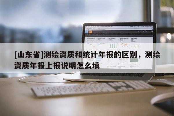 [山东省]测绘资质和统计年报的区别，测绘资质年报上报说明怎么填