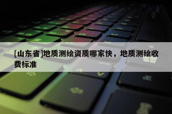 [山东省]地质测绘资质哪家快，地质测绘收费标准
