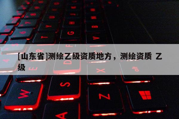 [山东省]测绘乙级资质地方，测绘资质 乙级