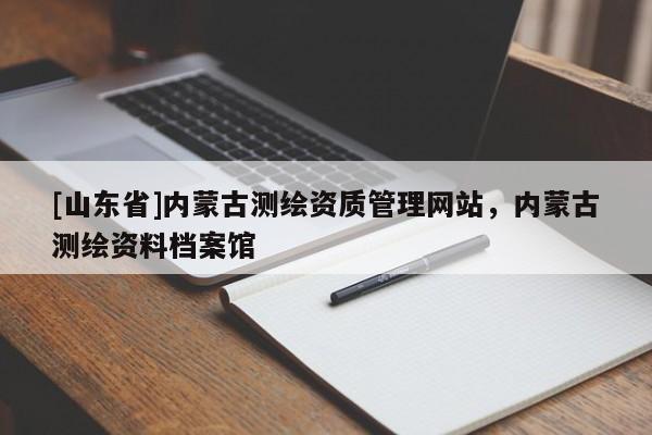 [山东省]内蒙古测绘资质管理网站，内蒙古测绘资料档案馆