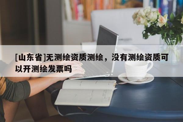 [山东省]无测绘资质测绘，没有测绘资质可以开测绘发票吗