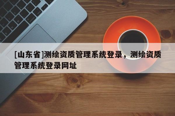 [山东省]测绘资质管理系统登录，测绘资质管理系统登录网址