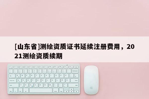 [山东省]测绘资质证书延续注册费用，2021测绘资质续期