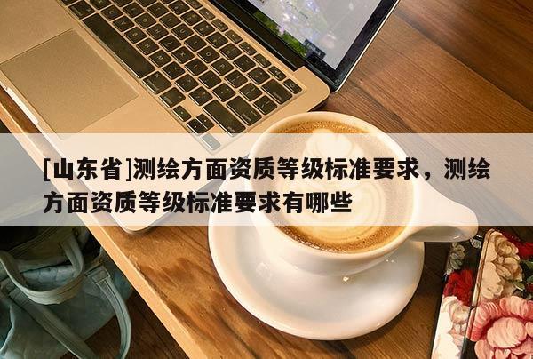 [山东省]测绘方面资质等级标准要求，测绘方面资质等级标准要求有哪些