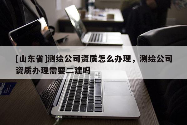 [山东省]测绘公司资质怎么办理，测绘公司资质办理需要二建吗