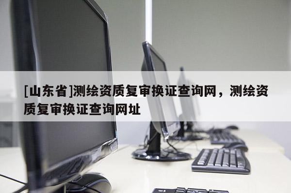 [山东省]测绘资质复审换证查询网，测绘资质复审换证查询网址