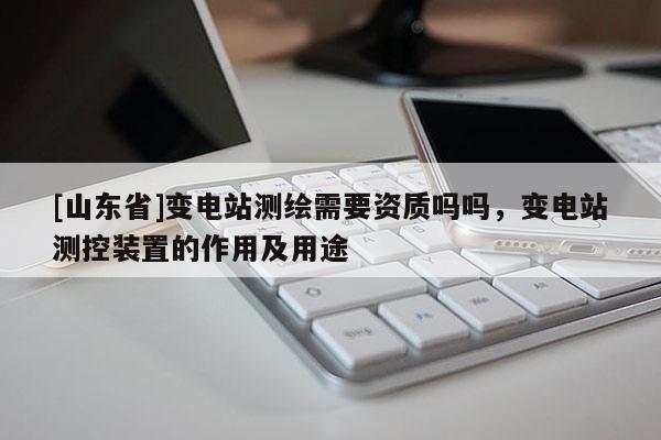[山东省]变电站测绘需要资质吗吗，变电站测控装置的作用及用途