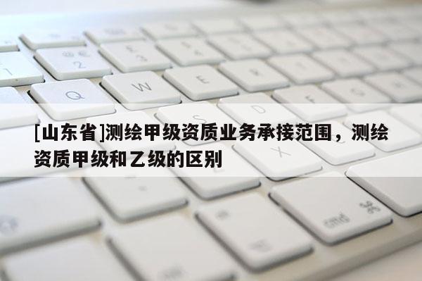 [山东省]测绘甲级资质业务承接范围，测绘资质甲级和乙级的区别