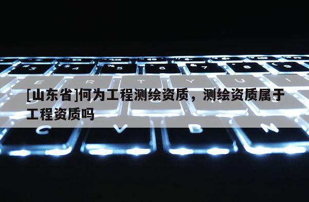 [山东省]何为工程测绘资质，测绘资质属于工程资质吗