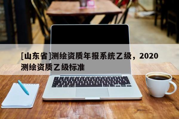 [山东省]测绘资质年报系统乙级，2020测绘资质乙级标准