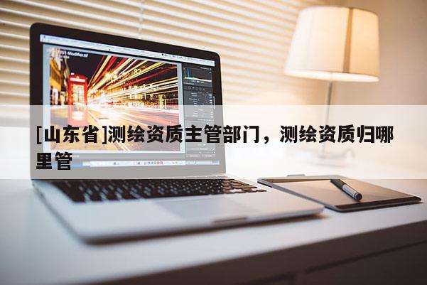 [山东省]测绘资质主管部门，测绘资质归哪里管