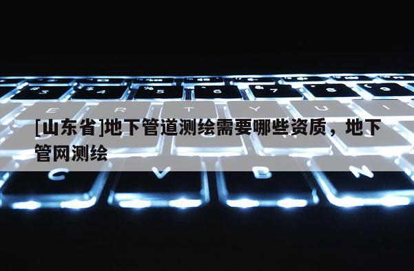 [山东省]地下管道测绘需要哪些资质，地下管网测绘