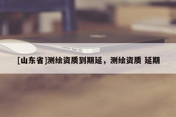 [山东省]测绘资质到期延，测绘资质 延期