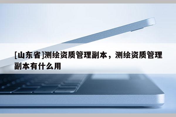 [山东省]测绘资质管理副本，测绘资质管理副本有什么用