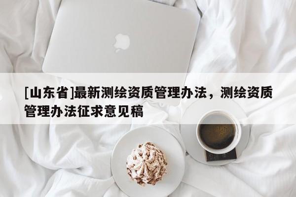 [山东省]最新测绘资质管理办法，测绘资质管理办法征求意见稿