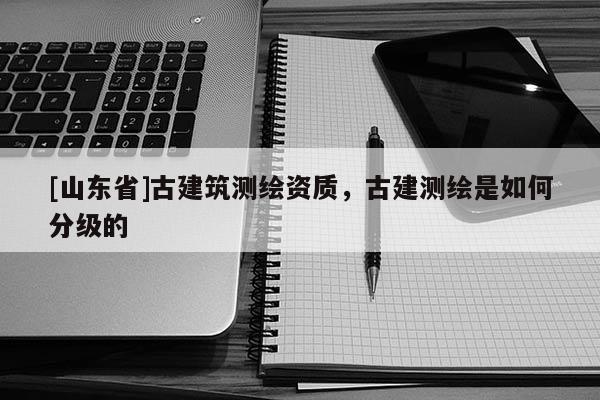 [山东省]古建筑测绘资质，古建测绘是如何分级的