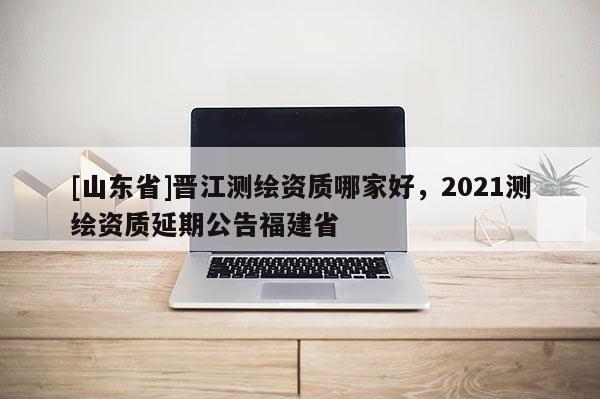 [山东省]晋江测绘资质哪家好，2021测绘资质延期公告福建省