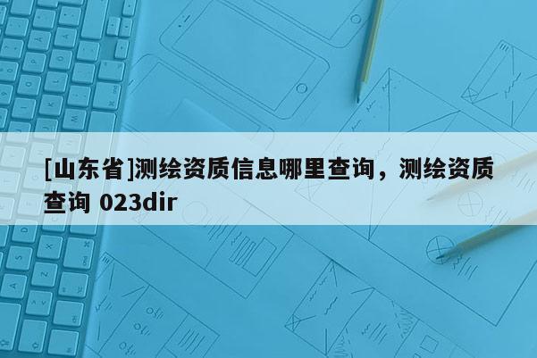 [山东省]测绘资质信息哪里查询，测绘资质查询 023dir