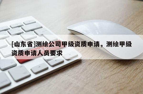 [山东省]测绘公司甲级资质申请，测绘甲级资质申请人员要求
