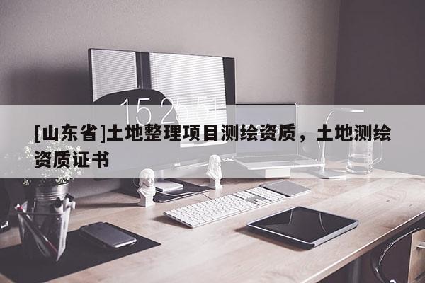 [山东省]土地整理项目测绘资质，土地测绘资质证书