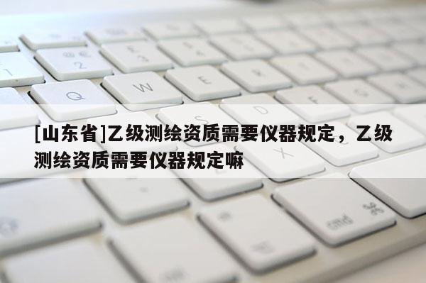 [山东省]乙级测绘资质需要仪器规定，乙级测绘资质需要仪器规定嘛