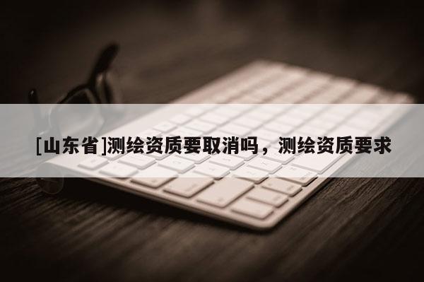 [山东省]测绘资质要取消吗，测绘资质要求