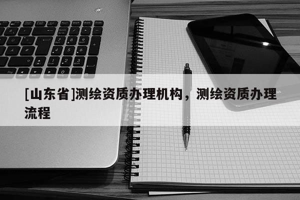 [山东省]测绘资质办理机构，测绘资质办理流程