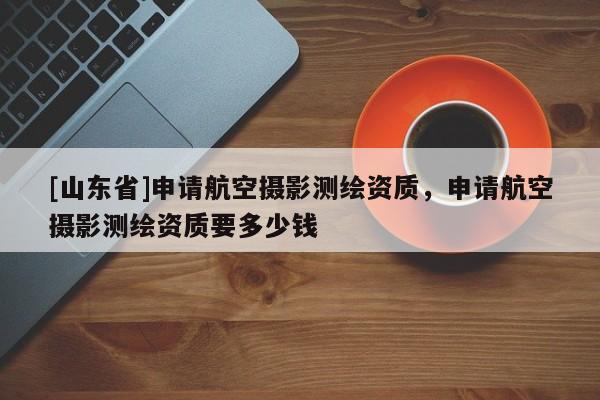 [山东省]申请航空摄影测绘资质，申请航空摄影测绘资质要多少钱