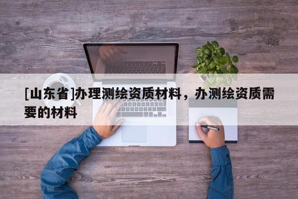 [山东省]办理测绘资质材料，办测绘资质需要的材料