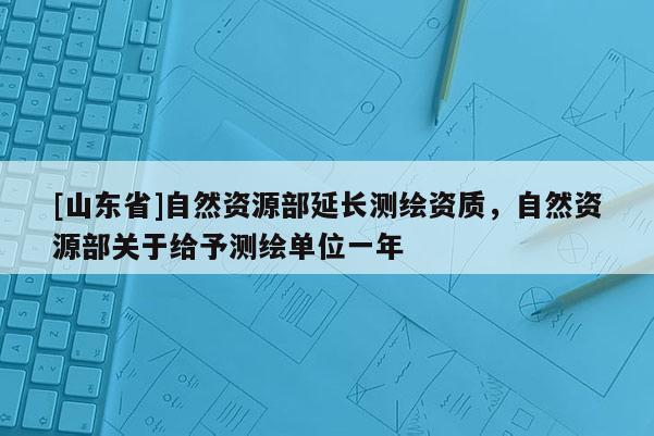 [山东省]自然资源部延长测绘资质，自然资源部关于给予测绘单位一年