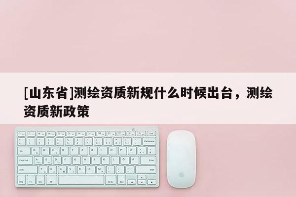 [山东省]测绘资质新规什么时候出台，测绘资质新政策