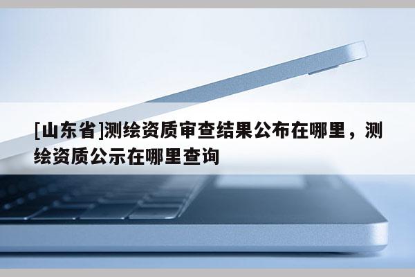 [山东省]测绘资质审查结果公布在哪里，测绘资质公示在哪里查询