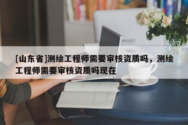 [山东省]测绘工程师需要审核资质吗，测绘工程师需要审核资质吗现在