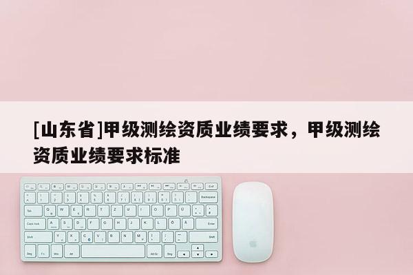 [山东省]甲级测绘资质业绩要求，甲级测绘资质业绩要求标准