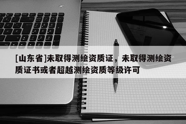 [山东省]未取得测绘资质证，未取得测绘资质证书或者超越测绘资质等级许可