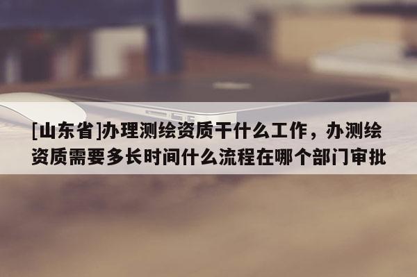 [山东省]办理测绘资质干什么工作，办测绘资质需要多长时间什么流程在哪个部门审批