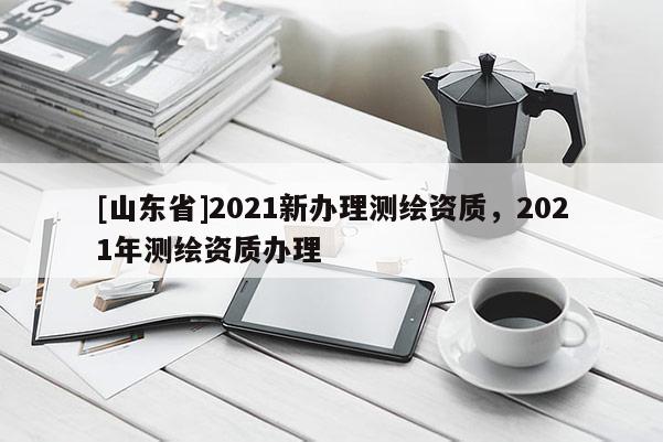 [山东省]2021新办理测绘资质，2021年测绘资质办理