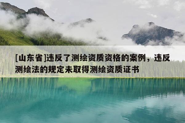 [山东省]违反了测绘资质资格的案例，违反测绘法的规定未取得测绘资质证书