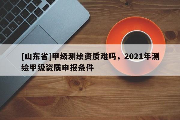 [山东省]甲级测绘资质难吗，2021年测绘甲级资质申报条件