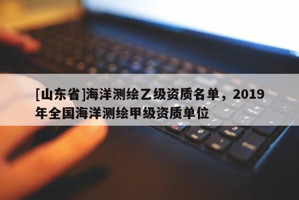 [山东省]海洋测绘乙级资质名单，2019年全国海洋测绘甲级资质单位