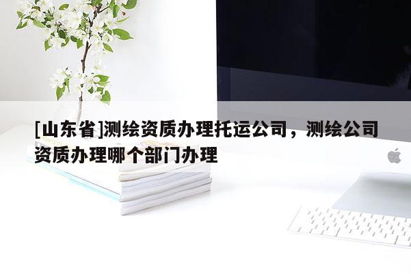 [山东省]测绘资质办理托运公司，测绘公司资质办理哪个部门办理