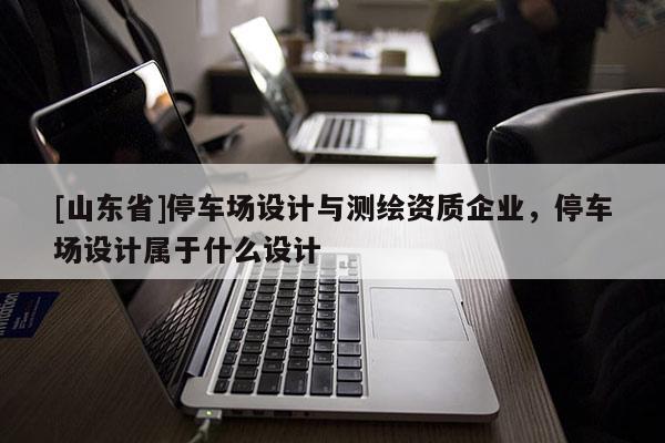 [山东省]停车场设计与测绘资质企业，停车场设计属于什么设计