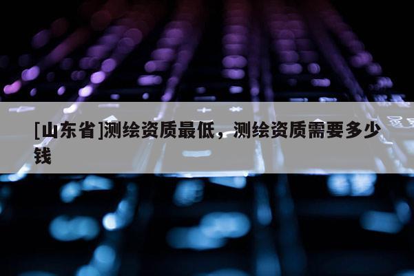 [山东省]测绘资质最低，测绘资质需要多少钱